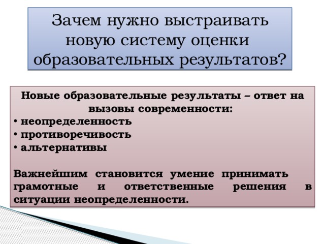 Зачем нужно выстраивать новую систему оценки образовательных результатов? Новые образовательные результаты – ответ на вызовы современности:  неопределенность  противоречивость  альтернативы  Важнейшим становится умение принимать грамотные и ответственные решения в ситуации неопределенности. 