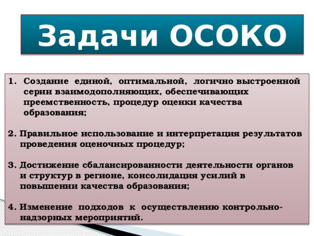 Задачи ОСОКО Создание единой, оптимальной, логично выстроенной серии взаимодополняющих, обеспечивающих преемственность, процедур оценки качества образования;  2. Правильное использование и интерпретация результатов  проведения оценочных процедур;  3. Достижение сбалансированности деятельности органов  и структур в регионе, консолидация усилий в  повышении качества образования;  4. Изменение подходов к осуществлению контрольно-  надзорных мероприятий.  