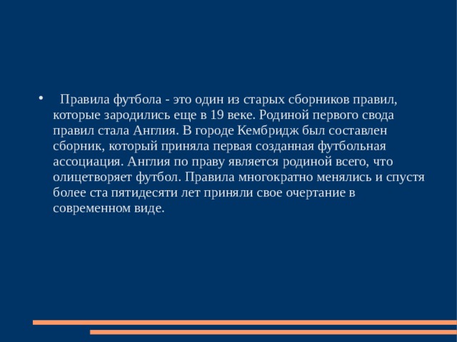  Правила футбола - это один из старых сборников правил, которые зародились еще в 19 веке. Родиной первого свода правил стала Англия. В городе Кембридж был составлен сборник, который приняла первая созданная футбольная ассоциация. Англия по праву является родиной всего, что олицетворяет футбол. Правила многократно менялись и спустя более ста пятидесяти лет приняли свое очертание в современном виде. 