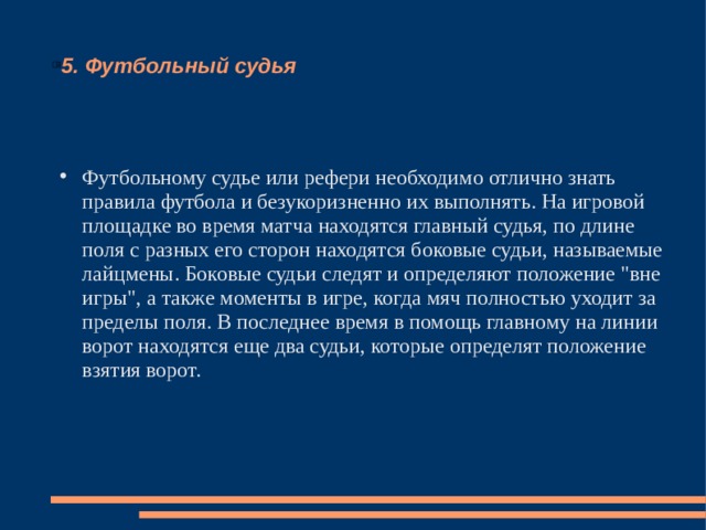 5. Футбольный судья Футбольному судье или рефери необходимо отлично знать правила футбола и безукоризненно их выполнять. На игровой площадке во время матча находятся главный судья, по длине поля с разных его сторон находятся боковые судьи, называемые лайцмены. Боковые судьи следят и определяют положение 