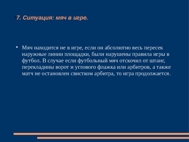 7. Ситуация: мяч в игре. Мяч находится не в игре, если он абсолютно весь пересек наружные линии площадки, были нарушены правила игры в футбол. В случае если футбольный мяч отскочил от штанг, перекладины ворот и углового флажка или арбитров, а также матч не остановлен свистком арбитра, то игра продолжается. 