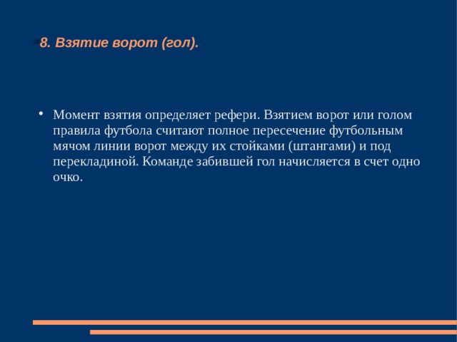 8. Взятие ворот (гол). Момент взятия определяет рефери. Взятием ворот или голом правила футбола считают полное пересечение футбольным мячом линии ворот между их стойками (штангами) и под перекладиной. Команде забившей гол начисляется в счет одно очко. 