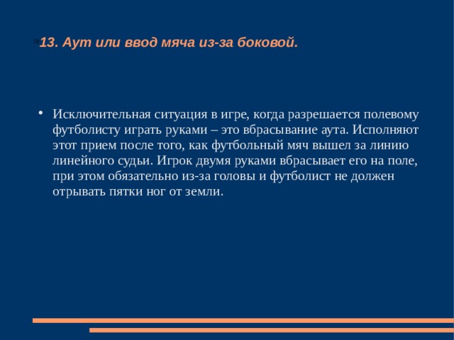 13. Аут или ввод мяча из-за боковой. Исключительная ситуация в игре, когда разрешается полевому футболисту играть руками – это вбрасывание аута. Исполняют этот прием после того, как футбольный мяч вышел за линию линейного судьи. Игрок двумя руками вбрасывает его на поле, при этом обязательно из-за головы и футболист не должен отрывать пятки ног от земли. 