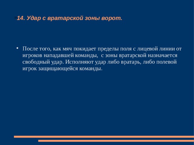 14. Удар с вратарской зоны ворот. После того, как мяч покидает пределы поля с лицевой линии от игроков нападавшей команды, с зоны вратарской назначается свободный удар. Исполняют удар либо вратарь, либо полевой игрок защищающейся команды. 