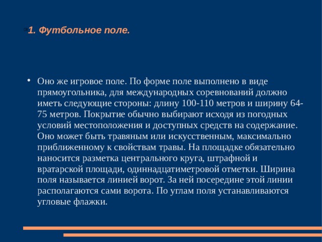 1. Футбольное поле. Оно же игровое поле. По форме поле выполнено в виде прямоугольника, для международных соревнований должно иметь следующие стороны: длину 100-110 метров и ширину 64-75 метров. Покрытие обычно выбирают исходя из погодных условий местоположения и доступных средств на содержание. Оно может быть травяным или искусственным, максимально приближенному к свойствам травы. На площадке обязательно наносится разметка центрального круга, штрафной и вратарской площади, одиннадцатиметровой отметки. Ширина поля называется линией ворот. За ней посередине этой линии располагаются сами ворота. По углам поля устанавливаются угловые флажки. 