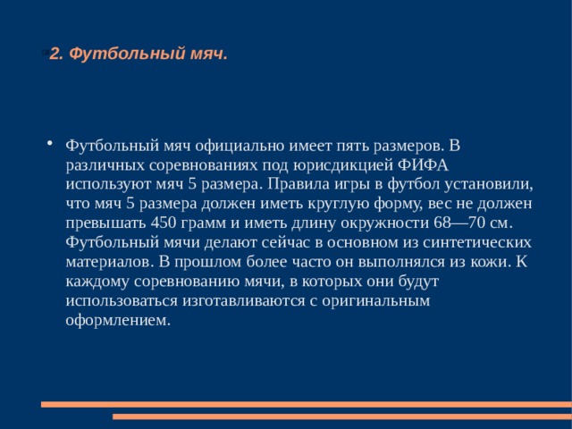 2. Футбольный мяч. Футбольный мяч официально имеет пять размеров. В различных соревнованиях под юрисдикцией ФИФА используют мяч 5 размера. Правила игры в футбол установили, что мяч 5 размера должен иметь круглую форму, вес не должен превышать 450 грамм и иметь длину окружности 68—70 см. Футбольный мячи делают сейчас в основном из синтетических материалов. В прошлом более часто он выполнялся из кожи. К каждому соревнованию мячи, в которых они будут использоваться изготавливаются с оригинальным оформлением. 