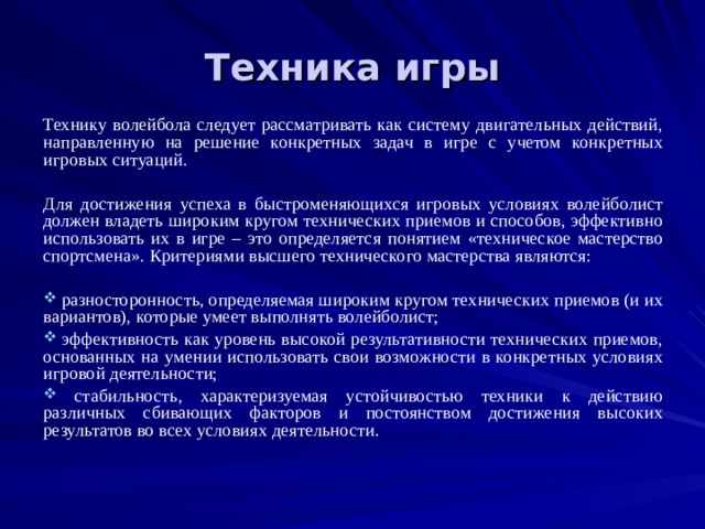 Техника игры Технику волейбола следует рассматривать как систему двигательных действий, направленную на решение конкретных задач в игре с учетом конкретных игровых ситуаций. Для достижения успеха в быстроменяющихся игровых условиях волейболист должен владеть широким кругом технических приемов и способов, эффективно использовать их в игре – это определяется понятием «техническое мастерство спортсмена». Критериями высшего технического мастерства являются:  разносторонность, определяемая широким кругом технических приемов (и их вариантов), которые умеет выполнять волейболист;  эффективность как уровень высокой результативности технических приемов, основанных на умении использовать свои возможности в конкретных условиях игровой деятельности;  стабильность, характеризуемая устойчивостью техники к действию различных сбивающих факторов и постоянством достижения высоких результатов во всех условиях деятельности. 