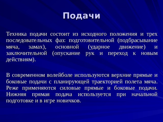 Подачи Техника подачи состоит из исходного положения и трех последовательных фаз: подготовительной (подбрасывание мяча, замах), основной (ударное движение) и заключительной (опускание рук и переход к новым действиям). В современном волейболе используются верхние прямые и боковые подачи с планирующей траекторией полета мяча. Реже применяются силовые прямые и боковые подачи. Нижняя прямая подача используется при начальной подготовке и в игре новичков. 