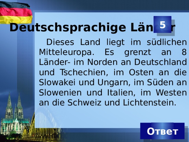 Deutschsprachige Länder 5 Dieses Land liegt im südlichen Mitteleuropa. Es grenzt an 8 Länder- im Norden an Deutschland und Tschechien, im Osten an die Slowakei und Ungarn, im Süden an Slowenien und Italien, im Westen an die Schweiz und Lichtenstein. Ответ 