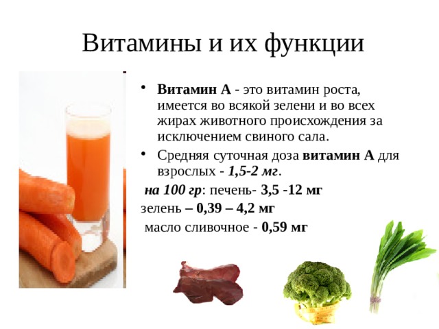  Витамины и их функции Витамин А - это витамин роста, имеется во всякой зелени и во всех жирах животного происхождения за исключением свиного сала. Средняя суточная доза витамин А для взрослых - 1,5-2 мг .  на 100 гр : печень- 3,5 -12 мг зелень – 0,39 – 4,2 мг  масло сливочное - 0,59 мг 