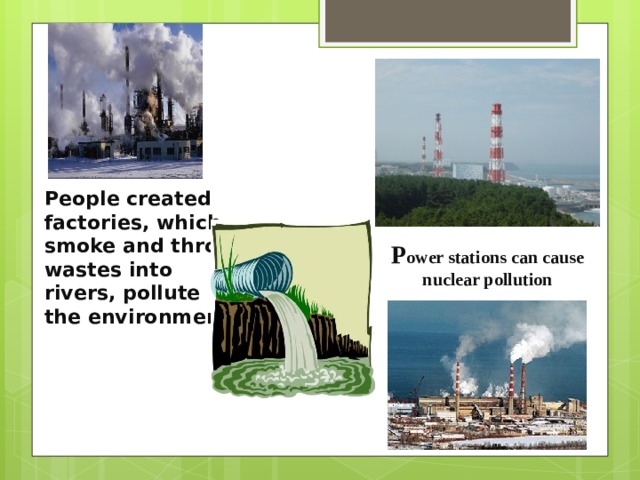 People created factories, which smoke and throw wastes into rivers, pollute the environment! P ower stations can cause nuclear pollution 