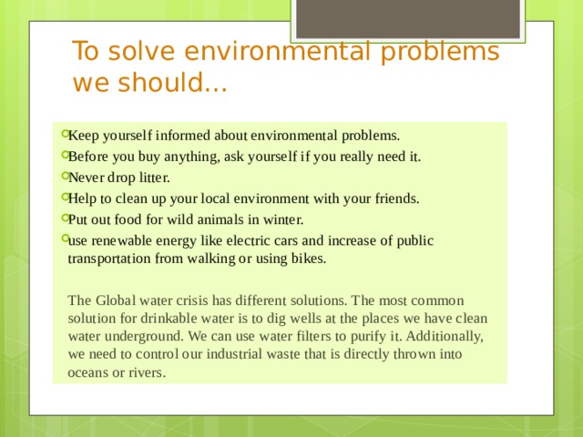 To solve environmental problems we should… Keep yourself informed about environmental problems. Before you buy anything, ask yourself if you really need it. Never drop litter. Help to clean up your local environment with your friends. Put out food for wild animals in winter. use renewable energy like electric cars and increase of public transportation from walking or using bikes. The Global water crisis has different solutions. The most common solution for drinkable water is to dig wells at the places we have clean water underground. We can use water filters to purify it. Additionally, we need to control our industrial waste that is directly thrown into oceans or rivers.  