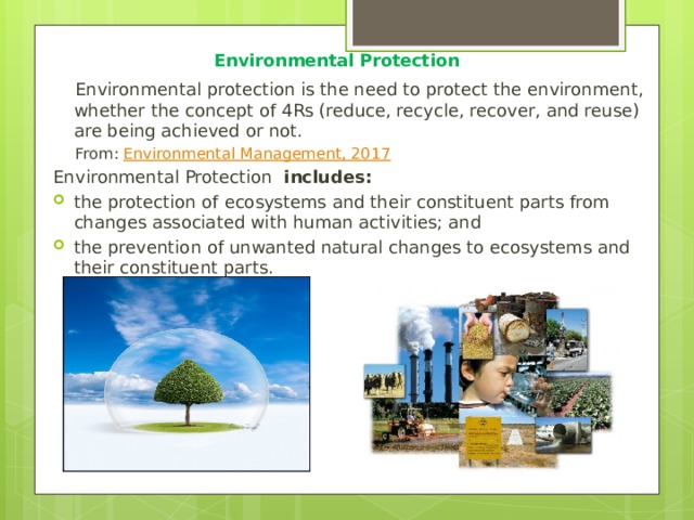  Environmental Protection Environmental protection is the need to protect the environment, whether the concept of 4Rs (reduce, recycle, recover, and reuse) are being achieved or not. From:  Environmental Management, 2017 Environmental Protection  includes: the protection of ecosystems and their constituent parts from changes associated with human activities; and the prevention of unwanted natural changes to ecosystems and their constituent parts. 