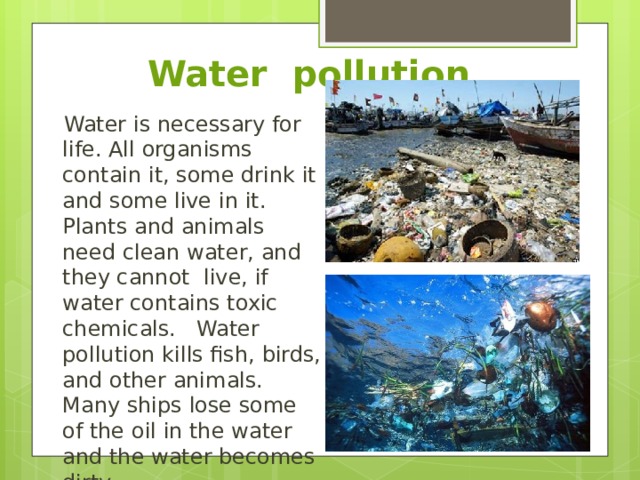 Water pollution Water is necessary for life. All organisms contain it, some drink it and some live in it. Plants and animals need clean water, and they cannot live, if water contains toxic chemicals. Water pollution kills fish, birds, and other animals. Many ships lose some of the oil in the water and the water becomes dirty. 