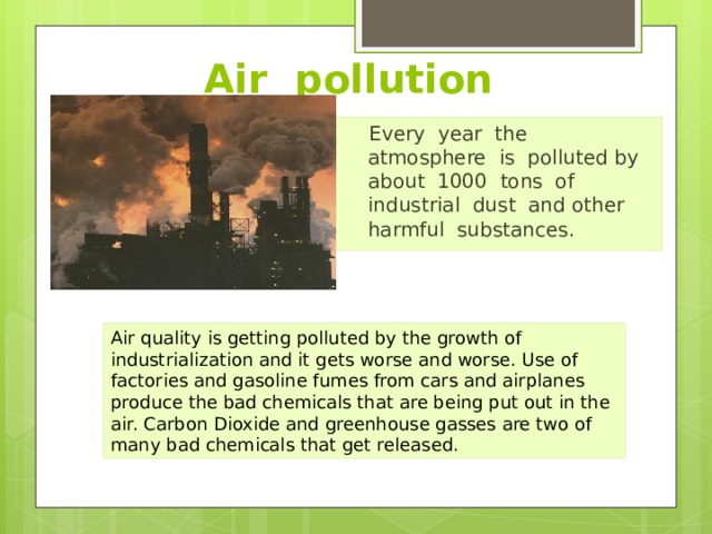 Air pollution Every year the atmosphere is polluted by about 1000 tons of industrial dust and other harmful substances. Air quality is getting polluted by the growth of industrialization and it gets worse and worse. Use of factories and gasoline fumes from cars and airplanes produce the bad chemicals that are being put out in the air. Carbon Dioxide and greenhouse gasses are two of many bad chemicals that get released. 