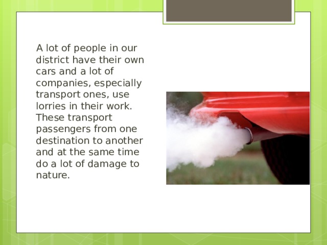 A lot of people in our district have their own cars and a lot of companies, especially transport ones, use lorries in their work. These transport passengers from one destination to another and at the same time do a lot of damage to nature. 