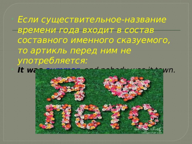 Если существительное-название времени года входит в состав составного именного сказуемого, то артикль перед ним не употребляется: It was summer , and nobody was it town.  