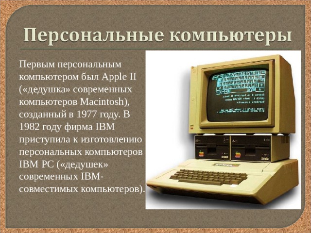  Первым персональным компьютером был Арр le  II («дедушка» современных компьютеров Ма cintosh ), созданный в 1977 году. В 1982 году фирма IBM приступила к изготовлению персональных компьютеров I ВМ РС («дедушек» современных I ВМ-совместимых компьютеров). 
