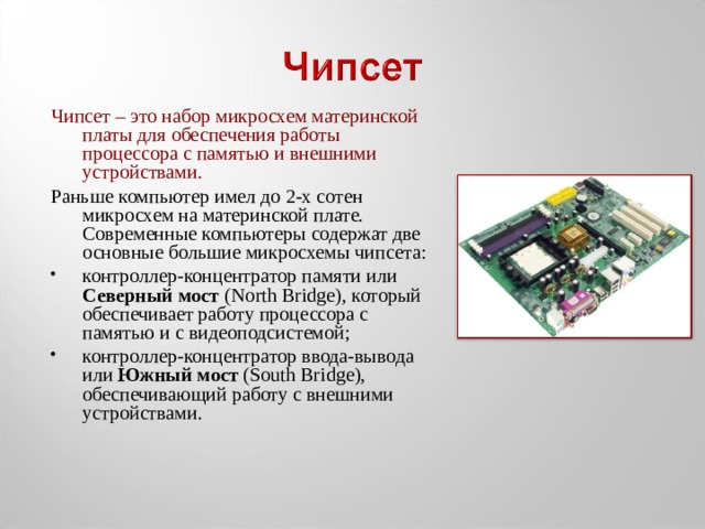 Чипсет – это набор микросхем материнской платы для обеспечения работы процессора с памятью и внешними устройствами. Раньше компьютер имел до 2-х сотен микросхем на материнской плате. Современные компьютеры содержат две основные большие микросхемы чипсета: контроллер-концентратор памяти или Северный мост (North Bridge), который обеспечивает работу процессора с памятью и с видеоподсистемой; контроллер-концентратор ввода-вывода или Южный мост (South Bridge), обеспечивающий работу с внешними устройствами. 