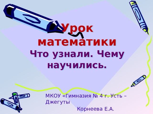 Урок математики  Что узнали. Чему научились. МКОУ «Гимназия № 4 г. Усть – Джегуты Корнеева Е.А. 