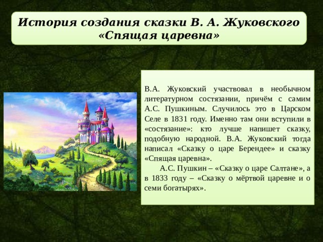 История создания сказки В. А. Жуковского «Спящая царевна» В.А. Жуковский участвовал в необычном литературном состязании, причём с самим А.С. Пушкиным. Случилось это в Царском Селе в 1831 году. Именно там они вступили в «состязание»: кто лучше напишет сказку, подобную народной. В.А. Жуковский тогда написал «Сказку о царе Берендее» и сказку «Спящая царевна». А.С. Пушкин – «Сказку о царе Салтане», а в 1833 году – «Сказку о мёртвой царевне и о семи богатырях». 