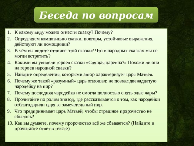 Беседа по вопросам К какому виду можно отнести сказку? Почему? Определяем композицию сказки, повторы, устойчивые выражения, действуют ли помощники? В чём вы видите отличие этой сказки? Что в народных сказках мы не могли встретить? Какими вы увидели героев сказки «Спящая царевна?» Похожи ли они на героев народной сказки? Найдите определения, которыми автор характеризует царя Матвея. Почему же такой «разумный» царь оплошал: не позвал двенадцатую чародейку на пир? Почему последняя чародейка не смогла полностью снять злые чары? Прочитайте по ролям эпизод, где рассказывается о том, как чародейки отблагодарили царя за замечательный пир. Что предпринимает царь Матвей, чтобы страшное пророчество не сбылось? Как вы думаете, почему пророчество всё же сбывается? (Найдите и прочитайте ответ в тексте) 