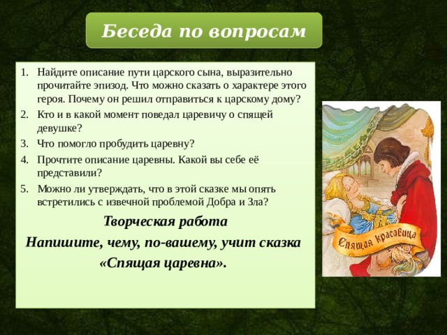 Беседа по вопросам Найдите описание пути царского сына, выразительно прочитайте эпизод. Что можно сказать о характере этого героя. Почему он решил отправиться к царскому дому? Кто и в какой момент поведал царевичу о спящей девушке? Что помогло пробудить царевну? Прочтите описание царевны. Какой вы себе её представили? Можно ли утверждать, что в этой сказке мы опять встретились с извечной проблемой Добра и Зла? Творческая работа Напишите, чему, по-вашему, учит сказка «Спящая царевна». 