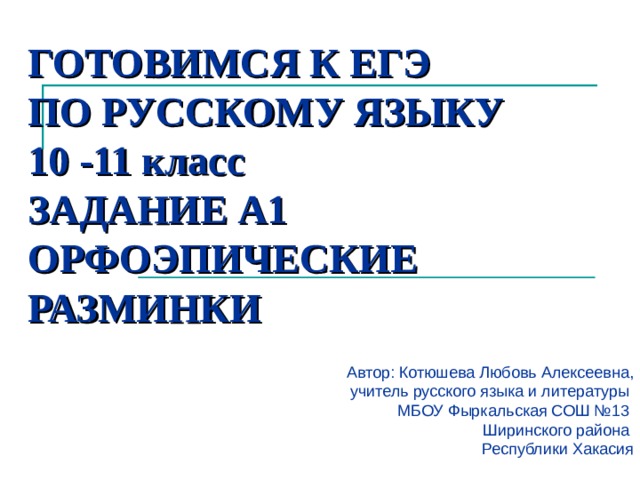 ГОТОВИМСЯ К ЕГЭ  ПО РУССКОМУ ЯЗЫКУ  10 -11 класс  ЗАДАНИЕ А1  ОРФОЭПИЧЕСКИЕ РАЗМИНКИ   Автор: Котюшева Любовь Алексеевна, учитель русского языка и литературы МБОУ Фыркальская СОШ №13 Ширинского района Республики Хакасия  