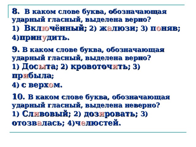 8.  В каком слове буква, обозначающая ударный гласный, выделена верно?  1) Вкл ю чённый; 2) ж а люзи; 3) п о няв; 4) прин у дить.   9. В каком слове буква, обозначающая ударный гласный, выделена верно?  1) Дос ы та; 2) кровоточ и ть; 3) пр и была ;  4)  с  верх о м.   10 . В каком слове буква, обозначающая ударный гласный, выделена неверно?  1) Сл и вовый; 2) доз и ровать; 3) отозв а лась; 4) ч е люстей.   