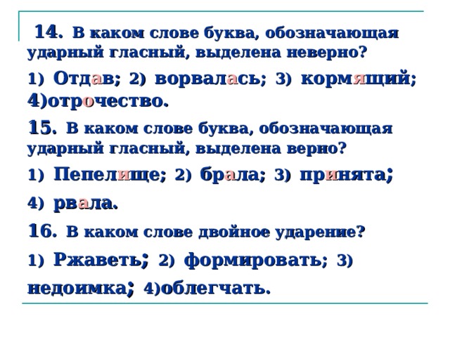  14.  В  каком слове буква, обозначающая ударный гласный, выделена неверно?  1)  Отд а в;  2)  ворвал а сь;  3)  корм я щий;  4)отр о чество.  15.  В каком слове буква, обозначающая ударный гласный, выделена верно?  1)  Пепел и ще;  2)  бр а ла;  3)  пр и нята ; 4)  рв а ла.  16 .  В каком слове двойное ударение?  1)  Ржаветь ; 2)  формировать;  3)  недоимка ; 4) облегчать. 