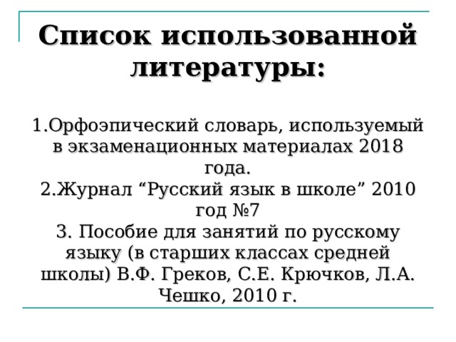 Список использованной литературы:   1.Орфоэпический словарь, используемый в экзаменационных материалах 2018 года.  2.Журнал “ Русский язык в школе ” 2010 год №7  3. Пособие для занятий по русскому языку (в старших классах средней школы) В.Ф. Греков, С.Е. Крючков, Л.А. Чешко, 2010 г. 