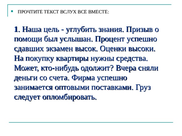 ПРОЧТИТЕ ТЕКСТ ВСЛУХ ВСЕ ВМЕСТЕ:  1 . Наша цель - углубить знания. Призыв о помощи был услышан. Процент успешно сдавших экзамен высок. Оценки высоки. На покупку квартиры нужны средства. Может, кто-нибудь одолжит? Вчера сняли деньги со счета. Фирма успешно занимается оптовыми поставками. Груз следует опломбировать.  