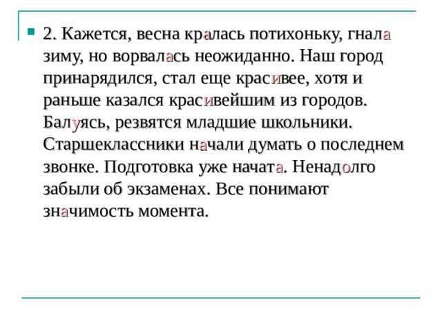 2. Кажется, весна кр а лась потихоньку, гнал а  зиму, но ворвал а сь неожиданно. Наш город принарядился, стал еще крас и вее, хотя и раньше казался крас и вейшим из городов. Бал у ясь, резвятся младшие школьники. Старшеклассники н а чали думать о последнем звонке. Подготовка уже начат а . Ненад о лго забыли об экзаменах. Все понимают зн а чимость момента. 