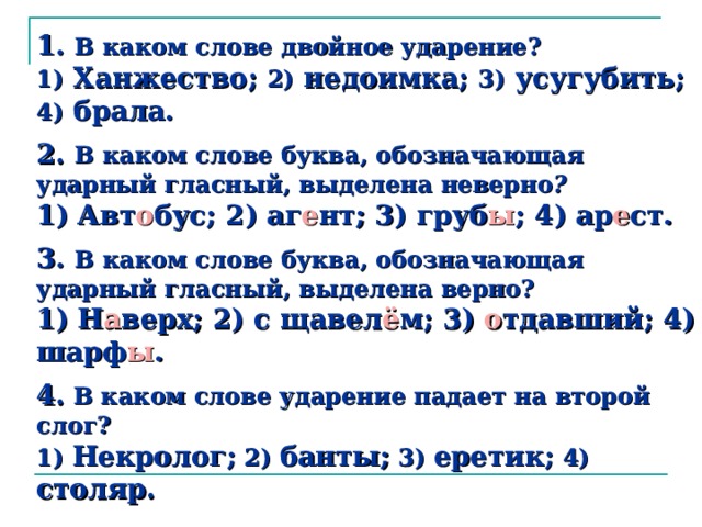 1.  В каком слове двойное ударение?  1) Ханжество; 2) недоимка; 3) усугубить; 4) брала.   2.  В каком слове буква, обозначающая ударный гласный, выделена неверно ?  1) Авт о бус; 2) аг е нт; 3) груб ы ; 4) ар е ст.   3.  В каком слове буква, обозначающая ударный гласный, выделена верно?  1) Н а верх; 2) с щавел ё м; 3) о тдавший; 4) шарф ы .   4.  В каком слове ударение падает на второй слог?  1) Некролог; 2) банты; 3) еретик; 4) столяр.    