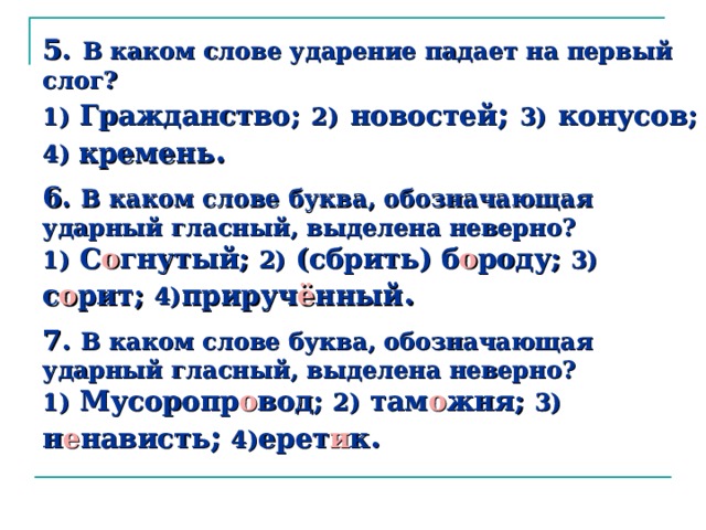 5.  В каком слове ударение падает на первый слог?  1) Гражданство;  2)  новостей ; 3)  конусов;  4) кремень .    6. В каком слове буква, обозначающая ударный гласный, выделена неверно?  1) С о гнутый; 2) (сбрить) б о роду; 3) с о рит; 4) прируч ё нный .   7.  В каком слове буква, обозначающая ударный гласный, выделена неверно?  1) Мусоропр о вод; 2) там о жня; 3) н е нависть ;  4) ерет и к .   