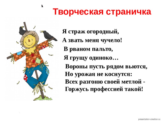 Творческая страничка  Я страж огородный,  А звать меня чучело!  В рваном пальто,  Я грущу одиноко…  Вороны пусть рядом вьются,  Но урожая не коснутся:  Всех разгоню своей метлой -  Горжусь профессией такой! 