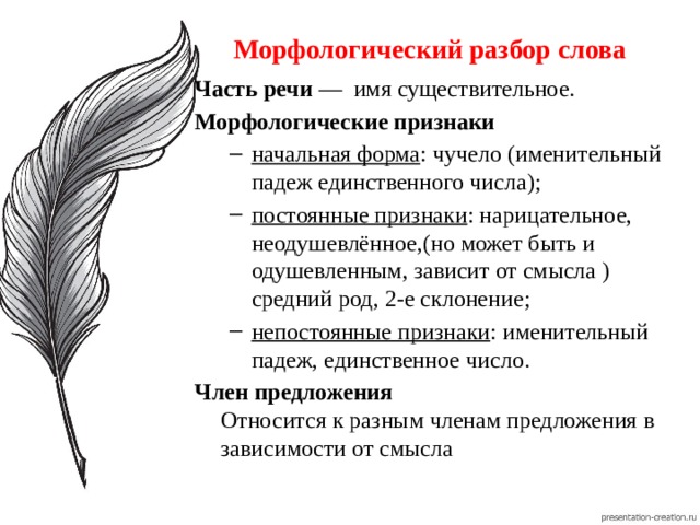 Морфологический разбор слова Часть речи  —  имя существительное. Морфологические признаки начальная форма : чучело (именительный падеж единственного числа); постоянные признаки : нарицательное, неодушевлённое,(но может быть и одушевленным, зависит от смысла ) средний род, 2-е склонение; непостоянные признаки : именительный падеж, единственное число. начальная форма : чучело (именительный падеж единственного числа); постоянные признаки : нарицательное, неодушевлённое,(но может быть и одушевленным, зависит от смысла ) средний род, 2-е склонение; непостоянные признаки : именительный падеж, единственное число. Член предложения  Относится к разным членам предложения в зависимости от смысла 