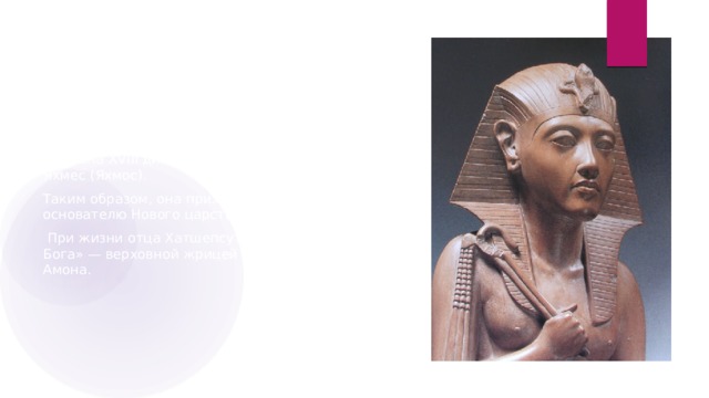 ЖЕНЩИНА ФАРАОН Царица Хатшепсут была дочерью третьего фараона XVIII династии Тутмоса I и царицы Яхмес (Яхмос). Таким образом, она приходилась внучкой основателю Нового царства фараону Яхмосу I.  При жизни отца Хатшепсут стала «Супругой Бога» — верховной жрицей фиванского бога Амона. 