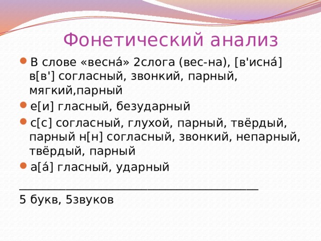 Фонетический анализ В слове «весна́» 2слога (вес-на), [в'исна́]  в[в'] согласный, звонкий, парный, мягкий,парный е[и] гласный, безударный с[с] согласный, глухой, парный, твёрдый, парный н[н] согласный, звонкий, непарный, твёрдый, парный а[а́] гласный, ударный _________________________________________ 5 букв, 5звуков   