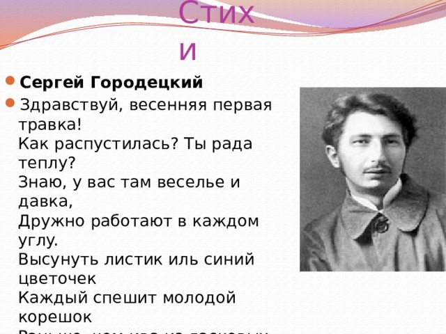 Стихи Сергей Городецкий Здравствуй, весенняя первая травка!  Как распустилась? Ты рада теплу?  Знаю, y вас там веселье и давка,  Дружно работают в каждом yглy.  Высyнyть листик иль синий цветочек  Каждый спешит молодой корешок  Раньше, чем ива из ласковых почек  Первый покажет зеленый листок. 