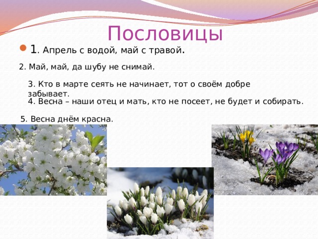 Пословицы 1 . Апрель с водой, май с травой .    2. Май, май, да шубу не снимай. 3. Кто в марте сеять не начинает, тот о своём добре забывает. 4. Весна – наши отец и мать, кто не посеет, не будет и собирать.   5. Весна днём красна. 