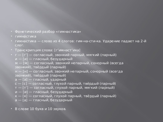 Фонетический разбор «гимнастика» гимна́стика гимнастика — слово из 4 слогов: гим-на-сти-ка. Ударение падает на 2-й слог. Транскрипция слова: [г’имнаст’ика] г — [г’] — согласный, звонкий парный, мягкий (парный)  и — [и] — гласный, безударный  м — [м] — согласный, звонкий непарный, сонорный (всегда звонкий), твёрдый (парный)  н — [н] — согласный, звонкий непарный, сонорный (всегда звонкий), твёрдый (парный)  а — [а] — гласный, ударный  с — [с] — согласный, глухой парный, твёрдый (парный)  т — [т’] — согласный, глухой парный, мягкий (парный)  и — [и] — гласный, безударный  к — [к] — согласный, глухой парный, твёрдый (парный)  а — [а] — гласный, безударный   В слове 10 букв и 10 звуков. 