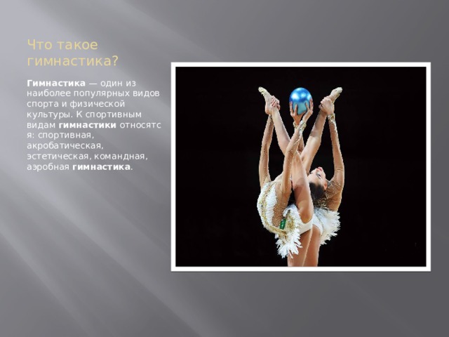 Что такое гимнастика? Гимнастика  — один из наиболее популярных видов спорта и физической культуры. К спортивным видам  гимнастики  относятся: спортивная, акробатическая, эстетическая, командная, аэробная  гимнастика . 