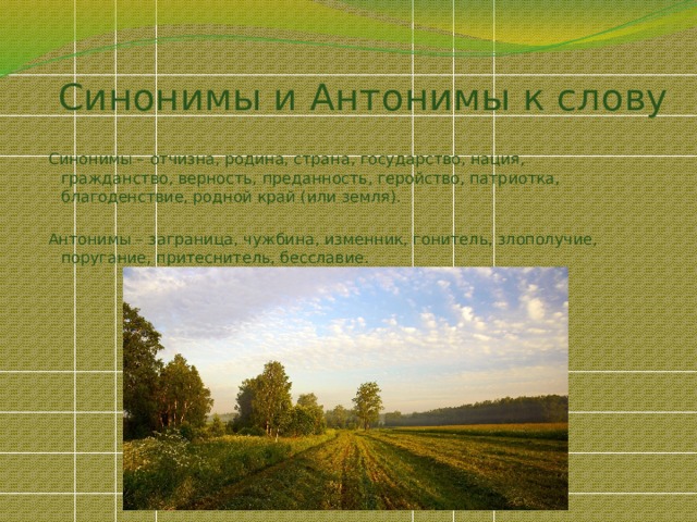 Синонимы и Антонимы к слову Синонимы – отчизна, родина, страна, государство, нация, гражданство, верность, преданность, геройство, патриотка, благоденствие, родной край (или земля). Антонимы – заграница, чужбина, изменник, гонитель, злополучие, поругание, притеснитель, бесславие. 