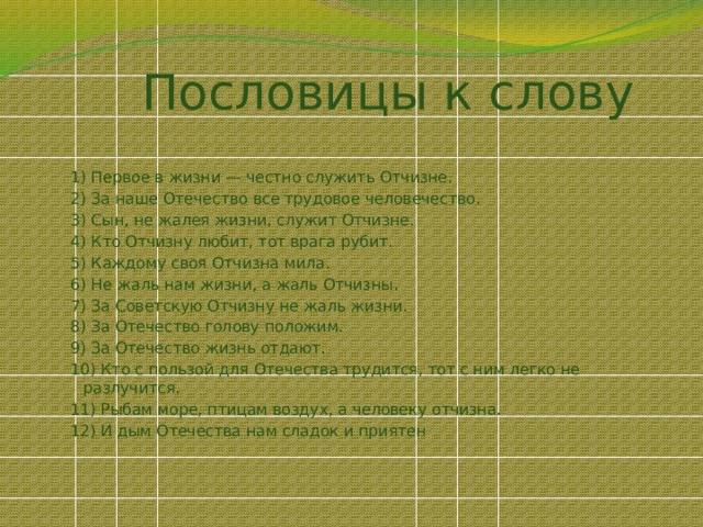 Пословицы к слову 1) Первое в жизни — честно служить Отчизне. 2) За наше Отечество все трудовое человечество. 3) Сын, не жалея жизни, служит Отчизне. 4) Кто Отчизну любит, тот врага рубит. 5) Каждому своя Отчизна мила. 6) Не жаль нам жизни, а жаль Отчизны. 7) За Советскую Отчизну не жаль жизни. 8) За Отечество голову положим. 9) За Отечество жизнь отдают. 10) Кто с пользой для Отечества трудится, тот с ним легко не разлучится. 11) Рыбам море, птицам воздух, а человеку отчизна. 12) И дым Отечества нам сладок и приятен 