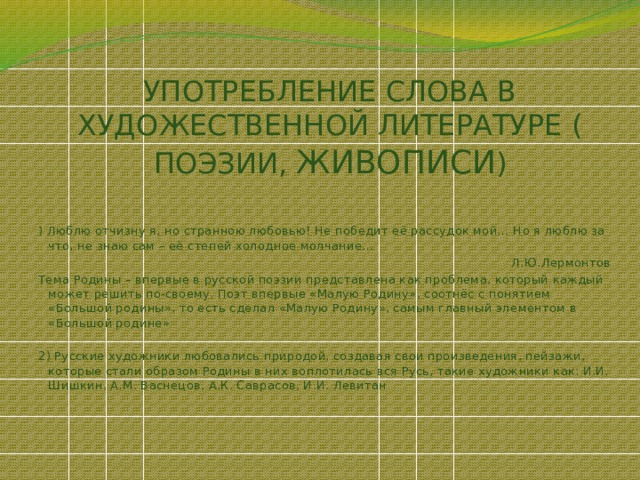 УПОТРЕБЛЕНИЕ СЛОВА В ХУДОЖЕСТВЕННОЙ ЛИТЕРАТУРЕ ( ПОЭЗИИ, ЖИВОПИСИ ) ) Люблю отчизну я, но странною любовью! Не победит её рассудок мой… Но я люблю за что, не знаю сам – её степей холодное молчание… Л.Ю.Лермонтов Тема Родины – впервые в русской поэзии представлена как проблема, который каждый может решить по-своему. Поэт впервые «Малую Родину», соотнёс с понятием «Большой родины», то есть сделал «Малую Родину», самым главный элементом в «Большой родине» 2) Русские художники любовались природой, создавая свои произведения, пейзажи, которые стали образом Родины в них воплотилась вся Русь, такие художники как: И.И. Шишкин, А.М. Васнецов, А.К. Саврасов, И.И. Левитан 