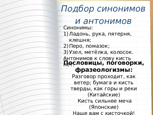 Подбор синонимов и антонимов Синонимы: Ладонь, рука, пятерня, клешня; Перо, помазок; Узел, метёлка, колосок. Антонимов к слову кисть нет. Пословицы, поговорки, фразеологизмы: Разговор проходит, как ветер; бумага и кисть тверды, как горы и реки (Китайские)  Кисть сильнее меча (Японские) Наше вам с кисточкой! ( Приветствие шутливое ) 