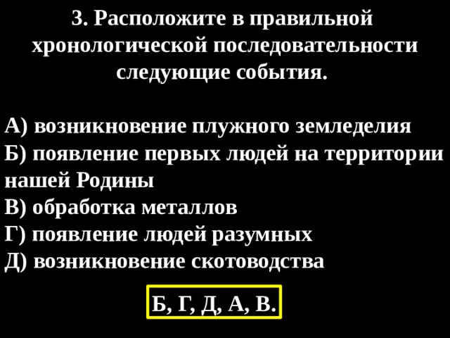 3. Расположите в правильной хронологической последовательности следующие события.  А) возникновение плужного земледелия Б) появление первых людей на территории нашей Родины В) обработка металлов Г) появление людей разумных Д) возникновение скотоводства Б, Г, Д, А, В. 