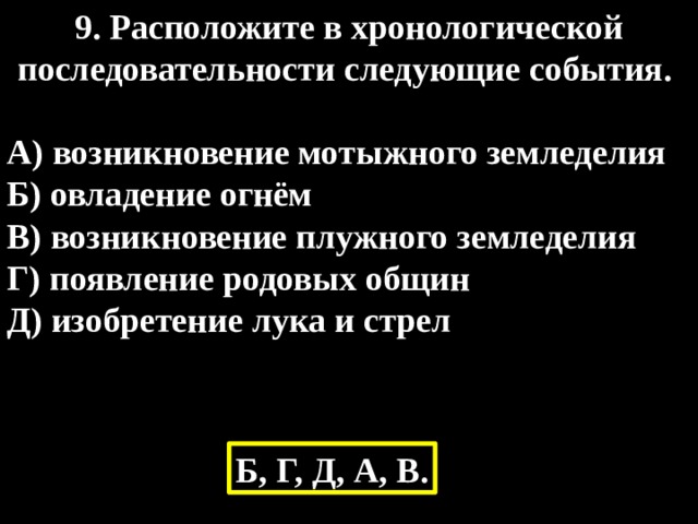 9. Расположите в хронологической последовательности следующие события.  А) возникновение мотыжного земледелия Б) овладение огнём В) возникновение плужного земледелия Г) появление родовых общин Д) изобретение лука и стрел Б, Г, Д, А, В. 