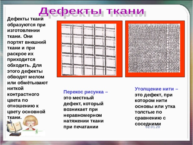 Дефекты ткани образуются при изготовлении ткани. Они портят внешний ткани и при раскрое их приходится обходить. Для этого дефекты обводят мелом или обмётывают ниткой контрастного цвета по отношению к цвету основной ткани. Утолщение нити – это дефект, при котором нити основы или утка толстые по сравнению с соседними Перекос рисунка – это местный дефект, который возникает при неравномерном натяжении ткани при печатании 02.01.20 